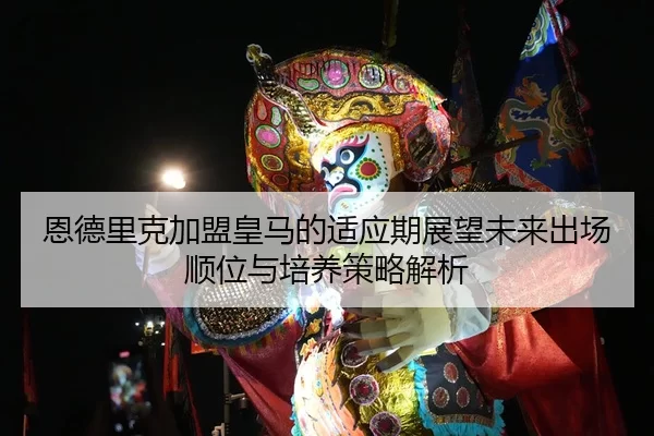 恩德里克加盟皇马的适应期展望未来出场顺位与培养策略解析