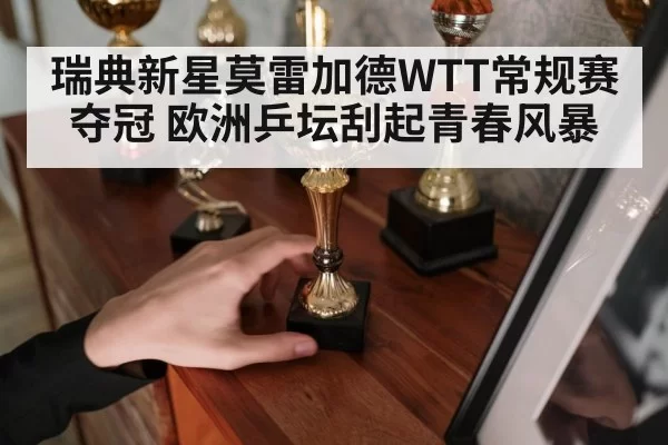 瑞典新星莫雷加德WTT常规赛夺冠 欧洲乒坛刮起青春风暴