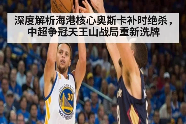 深度解析海港核心奥斯卡补时绝杀，中超争冠天王山战局重新洗牌